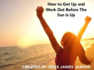 How to Get Up and
Work Out Before The
Sun Is Up
CREATED BY JESSE JAMES JAMNIK
 