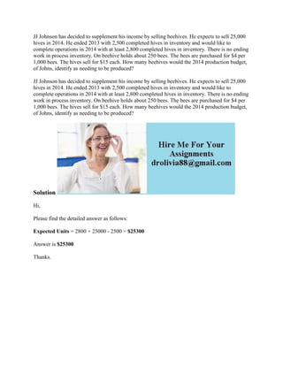 JJ Johnson has decided to supplement his income by selling beehives. He expects to sell 25,000
hives in 2014. He ended 2013 with 2,500 completed hives in inventory and would like to
complete operations in 2014 with at least 2,800 completed hives in inventory. There is no ending
work in process inventory. On beehive holds about 250 bees. The bees are purchased for $4 per
1,000 bees. The hives sell for $15 each. How many beehives would the 2014 production budget,
of Johns, identify as needing to be produced?
JJ Johnson has decided to supplement his income by selling beehives. He expects to sell 25,000
hives in 2014. He ended 2013 with 2,500 completed hives in inventory and would like to
complete operations in 2014 with at least 2,800 completed hives in inventory. There is no ending
work in process inventory. On beehive holds about 250 bees. The bees are purchased for $4 per
1,000 bees. The hives sell for $15 each. How many beehives would the 2014 production budget,
of Johns, identify as needing to be produced?
Solution
Hi,
Please find the detailed answer as follows:
Expected Units = 2800 + 25000 - 2500 = $25300
Answer is $25300
Thanks.
 