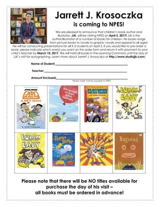 Jarrett J. Krosoczka
is coming to NPES!
We are pleased to announce that children’s book author and
illustrator, JJK, will be visiting NPES on April 5, 2017! JJK is the
author/illustrator of a number of books for children. His books range
from picture books to novels to graphic novels and appeal to all ages!
He will be conducting presentations for all K-5 students on April 5. If you would like to pre-order a
book, please indicate which one(s) you want on this order form and return it with payment to your
child’s teacher by March 10, 2017. We will hold all books in the Learning Commons until the day of
JJK’s visit for autographing. Learn more about Jarrett J. Krosoczka at http://www.studiojjk.com/
Name of Student: __________________________________________________
Teacher: _________________________________________________________
Amount Enclosed: _________________________________________________
Please make checks payable to NPES
Please note that there will be NO titles available for
purchase the day of his visit –
all books must be ordered in advance!
 
