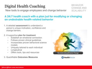 1.A detailed assessment to understand a person’s unique motivation, confidence and change barriers. 
2.A supportive plan for treatment 
–Establish an emotional connection 
-Follows proven clinical guidelines 
-Incorporates proven behavioral science models 
-Uniquely tailored to each individual 
-Longitudinal 
-Offers tools, tips and resources 
3.Quantifiable Outcomes Measures 
A 24/7 health coach with a plan just for modifying or changing an undesirable health-related behavior 
Digital Health Coaching 
New tools to engage employees and change behavior 
BEHAVIOR CHANGE AND SCALABILITY  