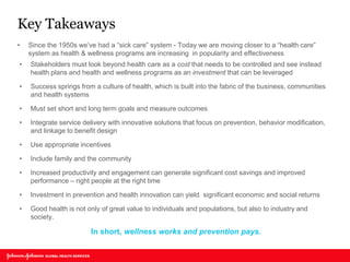 Key Takeaways 
•Since the 1950s we’ve had a “sick care” system - Today we are moving closer to a “health care” system as health & wellness programs are increasing in popularity and effectiveness 
•Stakeholders must look beyond health care as a cost that needs to be controlled and see instead health plans and health and wellness programs as an investment that can be leveraged 
•Success springs from a culture of health, which is built into the fabric of the business, communities and health systems 
•Must set short and long term goals and measure outcomes 
•Integrate service delivery with innovative solutions that focus on prevention, behavior modification, and linkage to benefit design 
•Use appropriate incentives 
•Include family and the community 
•Increased productivity and engagement can generate significant cost savings and improved performance – right people at the right time 
•Investment in prevention and health innovation can yield significant economic and social returns 
•Good health is not only of great value to individuals and populations, but also to industry and society. 
In short, wellness works and prevention pays.  
