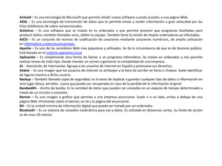 ActiveX – Es una tecnología de Microsoft que permite añadir nuevo software cuando accedes a una página Web.
ADSL – Es una tecnología de transmisión de datos que te permite enviar y recibir información a gran velocidad por los
hilos telefónicos de cobre convencionales.
Antivirus – Es una software que se instala en tu ordenador y que permite prevenir que programas diseñados para
producir daños, también llamados virus, dañen tu equipo. También tiene la misión de limpiar ordenadores ya infectados.
ASCII – Es un conjunto de normas de codificación de caracteres mediante caracteres numéricos, de amplia utilización
en informática y telecomunicaciones.
Apache – Es uno de los servidores Web mas populares y utilizados. Se da la circunstancia de que es de dominio público.
Está basado en el sistema operativo Linux
Aplicación – Es simplemente otra forma de llamar a un programa informático. Se instala en ordenador y nos permite
realizar tareas de todo tipo. Desde mandar un correo a gestionar la contabilidad de una empresa.
AI - Asociación de internautas. Agrupa a los usuarios de Internet en España y promueve sus derechos.
Avatar - Es una imagen que los usuarios de Internet se atribuyen a la hora de escribir en foros o chatear. Suele identificar
de laguna manera a dicho usuario.
Backup – También llamado copia de seguridad, es la tarea de duplicar y guardar cualquier tipo de datos o información en
otro lugar (disco, servidor...) para que pueda ser recuperado en caso de la perdida de la información original.
Bandwidth – Ancho de banda. Es la cantidad de datos que pueden ser enviados en un espacio de tiempo determinado a
través de un circuito o conexión.
Banner – Es una imagen o gráfico que permite a una empresa anunciarse. Suele ir a un lado, arriba o debajo de una
página Web. Pinchando sobre el banner, se irá a la página del anunciante.
Bit – Es la unidad mínima de información digital que puede ser tratada por un ordenador.
Bluetooth – Es un sistema de conexión inalámbrica para voz y datos. Es utilizado en distancias cortas. Su limite de acción
es de unos 10 metros.
 