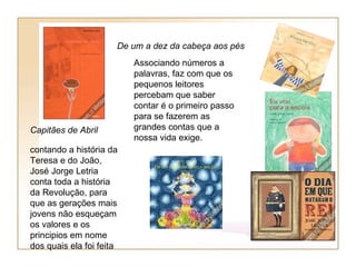 De um a dez da cabeça aos pés
                          Associando números a
                          palavras, faz com que os
                          pequenos leitores
                          percebam que saber
                          contar é o primeiro passo
                          para se fazerem as
Capitães de Abril         grandes contas que a
                          nossa vida exige.
contando a história da
Teresa e do João,
José Jorge Letria
conta toda a história
da Revolução, para
que as gerações mais
jovens não esqueçam
os valores e os
principios em nome
dos quais ela foi feita
 