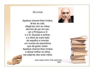 Os Livros


Apetece chamar-lhes irmãos,
        tê-los ao colo,
  afagá-los com as mãos,
   abri-los de par em par,
     ver o Pinóquio a rir
  e o D. Quixote a sonhar,
   e a Alice do outro lado
   do espelho a inventar
 um mundo de assombros
    que dá gosto visitar.
Apetece chamar-lhes irmãos
  e deixar brilhar os olhos
nas páginas das suas mãos.

          José Jorge Letria, Pela casa fora
                                     1997
 
