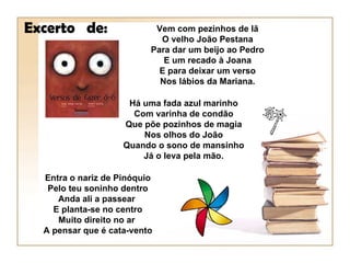 Excerto de:                Vem com pezinhos de lã
                            O velho João Pestana
                          Para dar um beijo ao Pedro
                             E um recado à Joana
                            E para deixar um verso
                            Nos lábios da Mariana.

                     Há uma fada azul marinho
                      Com varinha de condão
                    Que põe pozinhos de magia
                        Nos olhos do João
                    Quando o sono de mansinho
                        Já o leva pela mão.

  Entra o nariz de Pinóquio
   Pelo teu soninho dentro
     Anda ali a passear
    E planta-se no centro
     Muito direito no ar
  A pensar que é cata-vento
 