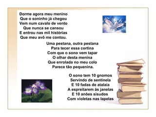 Dorme agora meu menino
Que o soninho já chegou
Vem num cavalo de vento
  Que nunca se cansou
E entrou nas mil histórias
Que meu avô me contou.
              Uma pestana, outra pestana
                Para tecer essa cortina
              Com que o sono vem tapar
                 O olhar desta menina
               Que enrolada no meu colo
                 Parece tão pequenina.

                          O sono tem 10 gnomos
                          Servindo de sentinela
                           E 10 fadas de atalaia
                         A espreitarem às janelas
                           E 10 anões sisudos
                         Com violetas nas lapelas
 