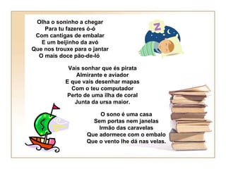 Olha o soninho a chegar
    Para tu fazeres ó-ó
 Com cantigas de embalar
   E um beijinho da avó
Que nos trouxe para o jantar
  O mais doce pão-de-ló

             Vais sonhar que és pirata
                Almirante e aviador
            E que vais desenhar mapas
              Com o teu computador
            Perto de uma ilha de coral
               Junta da ursa maior.

                         O sono é uma casa
                      Sem portas nem janelas
                        Irmão das caravelas
                    Que adormece com o embalo
                    Que o vento lhe dá nas velas.
 