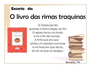 Excerto de:

O livro das rimas traquinas
                O tinteiro fez tim
        quando a tinta chegou ao fim.
           O aparo tocou no fundo
            e foi o fim do mundo.
             A tinta que era azul
         pintou um pássaro num bule
           e na hora em que secou
          foi um sol que se apagou.



                                   Bernardo_7ºA
 