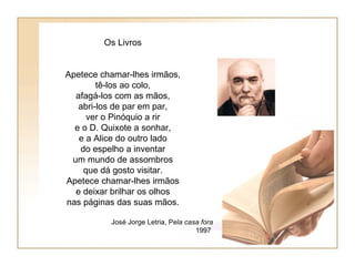 Os Livros


Apetece chamar-lhes irmãos,
        tê-los ao colo,
  afagá-los com as mãos,
   abri-los de par em par,
     ver o Pinóquio a rir
  e o D. Quixote a sonhar,
   e a Alice do outro lado
   do espelho a inventar
 um mundo de assombros
    que dá gosto visitar.
Apetece chamar-lhes irmãos
  e deixar brilhar os olhos
nas páginas das suas mãos.

          José Jorge Letria, Pela casa fora
                                     1997
 