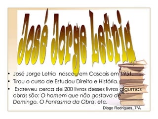 • José Jorge Letria nasceu em Cascais em 1951.
• Tirou o curso de Estudou Direito e História.
• Escreveu cerca de 200 livros desses livros algumas
  obras são: O homem que não gostava de
  Domingo, O Fantasma da Obra, etc.
                                     Diogo Rodrigues_7ºA
 