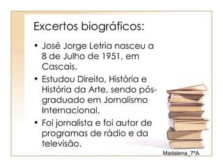 Excertos biográficos:
• José Jorge Letria nasceu a
  8 de Julho de 1951, em
  Cascais.
• Estudou Direito, História e
  História da Arte, sendo pós-
  graduado em Jornalismo
  Internacional.
• Foi jornalista e foi autor de
  programas de rádio e da
  televisão.
                                  Madalena_7ºA
 