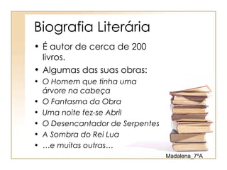 Biografia Literária
• É autor de cerca de 200
  livros.
• Algumas das suas obras:
• O Homem que tinha uma
  árvore na cabeça
• O Fantasma da Obra
• Uma noite fez-se Abril
• O Desencantador de Serpentes
• A Sombra do Rei Lua
• …e muitas outras…
                                 Madalena_7ºA
 