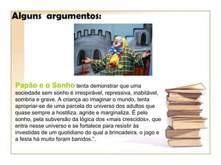 Alguns argumentos:




Papão e o Sonho tenta demonstrar que uma
sociedade sem sonho é irrespirável, repressiva, inabitável,
sombria e grave. A criança ao imaginar o mundo, tenta
apropriar-se de uma parcela do universo dos adultos que
quase sempre a hostiliza, agride e marginaliza. É pelo
sonho, pela subversão da lógica dos «mais crescidos», que
entra nesse universo e se fortalece para resistir às
investidas de um quotidiano do qual a brincadeira, o jogo e
a festa há muito foram banidos.”.
 