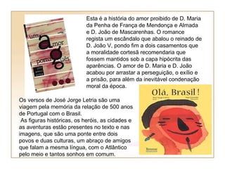 Esta é a história do amor proibido de D. Maria
                           da Penha de França de Mendonça e Almada
                           e D. João de Mascarenhas. O romance
                           regista um escândalo que abalou o reinado de
                           D. João V, pondo fim a dois casamentos que
                           a moralidade cortesã recomendaria que
                           fossem mantidos sob a capa hipócrita das
                           aparências. O amor de D. Maria e D. João
                           acabou por arrastar a perseguição, o exílio e
                           a prisão, para além da inevitável condenação
                           moral da época.

Os versos de José Jorge Letria são uma
viagem pela memória da relação de 500 anos
de Portugal com o Brasil.
 As figuras históricas, os heróis, as cidades e
as aventuras estão presentes no texto e nas
imagens, que são uma ponte entre dois
povos e duas culturas, um abraço de amigos
que falam a mesma língua, com o Atlântico
pelo meio e tantos sonhos em comum.
 