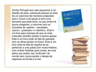Contar Portugal aos mais pequenos é um
desafio de peso, sobretudo porque se trata
de um exercício de memória projectado
para o futuro e de lançar à terra uma
semente que pode levar, os que ainda há
pouco chegaram, a conviver com os
conceitos de «pátria», «saudade»,
«povo», «passado» e «destino». Este é
um livro para crianças de que os mais
crescidos também podem e devem gostar.
Este é um livro onde se fala do passado
com os olhos postos no futuro. Este é um
livro onde se fala do orgulho de se
pertencer a uma pátria com muita História,
com muitas histórias para contar, de uma
pátria que andou nas “errâncias” do
mundo sem nunca perder o desejo de
regressar às fontes e à raiz.
 