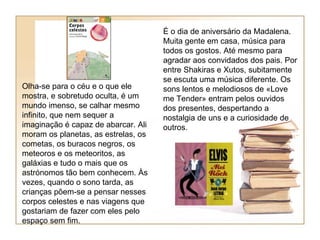 É o dia de aniversário da Madalena.
                                     Muita gente em casa, música para
                                     todos os gostos. Até mesmo para
                                     agradar aos convidados dos pais. Por
                                     entre Shakiras e Xutos, subitamente
                                     se escuta uma música diferente. Os
Olha-se para o céu e o que ele       sons lentos e melodiosos de «Love
mostra, e sobretudo oculta, é um     me Tender» entram pelos ouvidos
mundo imenso, se calhar mesmo        dos presentes, despertando a
infinito, que nem sequer a           nostalgia de uns e a curiosidade de
imaginação é capaz de abarcar. Ali   outros.
moram os planetas, as estrelas, os
cometas, os buracos negros, os
meteoros e os meteoritos, as
galáxias e tudo o mais que os
astrónomos tão bem conhecem. Às
vezes, quando o sono tarda, as
crianças põem-se a pensar nesses
corpos celestes e nas viagens que
gostariam de fazer com eles pelo
espaço sem fim.
 