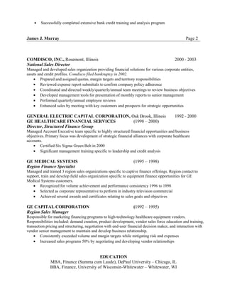 • Successfully completed extensive bank credit training and analysis program
James J. Murray Page 2
COMDISCO, INC., Rosemont, Illinois 2000 - 2003
National Sales Director
Managed and developed sales organization providing financial solutions for various corporate entities,
assets and credit profiles. Comdisco filed bankruptcy in 2002.
• Prepared and assigned quotas, margin targets and territory responsibilities
• Reviewed expense report submittals to confirm company policy adherence
• Coordinated and directed weekly/quarterly/annual team meetings to review business objectives
• Developed management tools for presentation of monthly reports to senior management
• Performed quarterly/annual employee reviews
• Enhanced sales by meeting with key customers and prospects for strategic opportunities
GENERAL ELECTRIC CAPITAL CORPORATION, Oak Brook, Illinois 1992 - 2000
GE HEALTHCARE FINANCIAL SERVICES (1998 – 2000)
Director, Structured Finance Group
Managed Account Executive team specific to highly structured financial opportunities and business
objectives. Primary focus was development of strategic financial alliances with corporate healthcare
accounts.
• Certified Six Sigma Green Belt in 2000
• Significant management training specific to leadership and credit analysis
GE MEDICAL SYSTEMS (1995 – 1998)
Region Finance Specialist
Managed and trained 3 region sales organizations specific to captive finance offerings. Region contact to
support, train and develop field sales organization specific to equipment finance opportunities for GE
Medical Systems customers.
• Recognized for volume achievement and performance consistency 1996 to 1998
• Selected as corporate representative to perform in industry television commercial
• Achieved several awards and certificates relating to sales goals and objectives
GE CAPITAL CORPORATION (1992 – 1995)
Region Sales Manager
Responsible for marketing financing programs to high-technology healthcare equipment vendors.
Responsibilities included: demand creation, product development, vendor sales force education and training,
transaction pricing and structuring, negotiation with end-user financial decision maker, and interaction with
vendor senior management to maintain and develop business relationship.
• Consistently exceeded volume and margin targets while mitigating risk and expenses
• Increased sales programs 50% by negotiating and developing vendor relationships
EDUCATION
MBA, Finance (Summa cum Laude), DePaul University – Chicago, IL
BBA, Finance, University of Wisconsin-Whitewater – Whitewater, WI
 