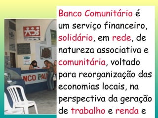 Banco Comunitário  é um serviço financeiro,  solidário , em  rede , de natureza associativa e  comunitária , voltado para reorganização das economias locais, na perspectiva da geração de  trabalho  e  renda  e da Economia Solidária 