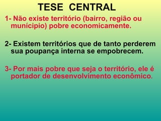 TESE  CENTRAL   1- Não existe território (bairro, região ou munícipio) pobre economicamente. 2- Existem territórios que de tanto perderem sua poupança interna se empobrecem. 3- Por mais pobre que seja o território, ele é portador de desenvolvimento econômico . 