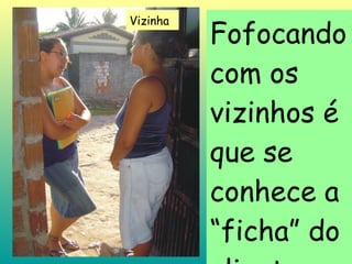 Fofocando com os vizinhos é que se conhece a “ficha” do cliente... Vizinha 