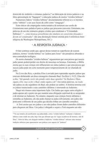 judeus pelo judaísmo 11
distorcido de símbolos e costumes judaicos,* na fabricação de textos judaicos e na
falsa apresentação de “bagagem” e educação judaica de muitos “cristãos hebreus”.
Numerosos líderes “cristãos hebreus” desonestamente referem-se a si mesmos
como “rabinos” e aos seus locais de culto como “sinagogas”.
Estas táticas são empregadas numa tentativa de tornarem sua versão do
Cristianismo mais palatável para os judeus que procuram converter. Entretanto, nas
palavras de um dos inúmeros grupos cristãos que condenam a “Cristandade
Hebraica”, “... estas técnicas proselitistas são similares às conversões forçadas e
devem ser condenadas”. (de uma declaração formal emitida pela Conferência Inter-
religiosa da Washington Metropolitana, D.C.)
•A RESPOSTA JUDAICA •
O fato continua sendo que, apesar destas tentativas superficiais de soarem
judaicos, termos “cristão hebreu” ou “judeus para Jesus” são paradoxos absurdos e
uma contradição teológica.
Os assim chamados “cristãos hebreus” argumentam que uma pessoa que nasceu
judia jamais poderá perder seu direito de nascença ou herança. Entretanto, a Bíblia
ensina que as suas crenças sim influenciam seu status judaico e que uma pessoa que
nasceu judia pode em certo momento parar temporariamente de ser chamada de
judia.
No Livro dos Reis, o profeta Elias é enviado para repreender aqueles judeus que
estavam idolatrando um deus estrangeiro chamado Baal. Em Reis I, 18:21, Elias diz
a eles, “Até quando vocês vão pender entre duas opiniões? Se Hashem é Deus,
sigam a Ele; mas se for o Baal, então sigam a ele”. Em outras palavras, ou vocês
são judeus ou são seguidores do Baal; não podem ser ambos. A história termina com
os judeus renunciando a seus caminhos idólatras e retornando ao Judaísmo.
Daqui nós tiramos uma importante lição. Um Judeu que segue outra religião é
judeu apenas até o ponto em que mantém uma obrigação espiritual de se arrepender
e de retornar ao Judaísmo. No entanto, enquanto suas crenças forem idólatras e
estranhas ao Judaísmo, ele não pode chamar-se judeu (obviamente, um judeu não
praticante é diferente de um judeu que decidiu trilhar um caminho estranho).
A Torá ensina que aos judeus e aos não-judeus foram dados caminhos diferentes
para chegarem até Deus. Um judeu é obrigado a seguir a Torá enquanto um não-
* Na sua tentativa de justificarem sua judaicidade, certos “cristãos hebreus” tacharam o Judaísmo
rabínico como sendo um culto, haja vista que afirmam que ele “segue as palavras de homens e não de
Deus”. Além de falsa, esta alegação também é hipócrita: “cristãos hebreus” utilizam estas mesmas
tradições rabínicas para aparentarem suas práticas com aspecto de “judaicas”.
judeus_v01.p65 13/02/03, 18:4011
 