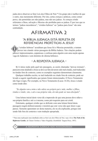A resposta judaica aos missionários12
judeu deve observar as Sete Leis dos Filhos de Noé.* Um grupo não é melhor do que
o outro, mas meramente diferente. Por isto, certas crenças e práticas, como comer
porco, são permitidas aos não-judeus, mas não aos judeus. As crenças cristãs
referentes a Deus, salvação e Messias são proibidas para os judeus. É por isso que os
termos “judeus messiânicos”, “cristãos hebreus” ou “judeus para Jesus” são uma
contradição.
AFIRMATIVA 2
“A BÍBLIA JUDAICA ESTÁ repleta DE
REFERÊNCIAS PROFÉTICAS A JESUS”
s “cristãos hebreus” acreditam que Jesus foi o Messias prometido, e tentam
provar isto citando várias passagens da Bíblia Judaica. Tais citações podem
parecer impressionantes, espantosas e confusas para alguém com uma noção apenas
vaga do Judaísmo e sem domínio do idioma hebraico.
•A RESPOSTA JUDAICA •
1) A única razão pela qual tais passagens, as assim chamadas “provas textuais”,
parecem estar aludindo a Jesus se deve ao fato de terem sido mal citadas, mal traduzidas
ou tiradas fora de contexto, como os exemplos seguintes demonstram claramente.
Qualquer trabalho escrito, se mal traduzido ou citado fora de contexto, pode ser
levado a sugerir significados que jamais foram intencionados. O Novo Testamento
não foge à regra. Por exemplo, no Novo Testamento (Lucas 14:26), Jesus é citado
como tendo dito:
“Se alguém vem a mim e não odeia seu próprio pai e mãe, mulher e filhos,
irmãos e irmãs; sim, e até a sua própria vida, ele não pode ser meu discípulo”.
Uma leitura inicial deste verso dá a impressão de que uma pessoa deve odiar a
sua própria família e até a si mesma, como pré-requisito para ser cristã.
Entretanto, qualquer cristão que se defronte com uma leitura literal desta
passagem reagirá defensivamente e insistirá que este verso não quer dizer o que
parece. Somente aparentam ser desta maneira, ele ou ela explicarão, porque está
sendo lido fora de contexto e sem tradução apropriada.
* Para uma explicação mais detalhada sobre as Sete Leis dos Filhos de Noé, veja o livro The Path of the
Righteous Gentile, de Chaim Clorfene e Yakov Rogalsky (Southfield: Targum Press, 1987).
O
judeus_v01.p65 13/02/03, 18:4012
 