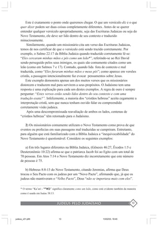 judeus pelo judaísmo 13
Este é exatamente o ponto onde queremos chegar. O que um versículo diz e o que
quer dizer podem ser duas coisas completamente diferentes. Antes de se querer
entender qualquer versículo apropriadamente, seja das Escrituras Judaicas ou seja do
Novo Testamento, ele deve ser lido dentro de seu contexto e traduzido
minuciosamente.
Similarmente, quando um missionário cita um verso das Escrituras Judaicas,
temos de nos certificar de que o versículo está sendo trazido corretamente. Por
exemplo, o Salmo 22:17 da Bíblia Judaica quando traduzido corretamente lê-se:
“Eles cercaram minhas mãos e pés como um leão*”, referindo-se ao Rei David
sendo perseguido pelos seus inimigos, os quais são comumente citados como um
leão (como em Salmos 7 e 17). Contudo, quando lida fora de contexto e mal
traduzida, como “Eles furaram minhas mãos e meus pés”; como aparece em versões
cristãs, a passagem intencionalmente faz evocar pensamentos sobre Jesus.
Este exemplo demonstra apenas um dos muitos versos que os missionários
distorcem e traduzem mal para servirem a seus propósitos. O Judaísmo tem uma
resposta e uma explicação para cada um destes exemplos. A regra de ouro é sempre
perguntar: “Estes versos estão sendo lidos dentro do seu contexto e com uma
tradução exata?”. Infelizmente, a maioria dos “cristãos hebreus” aceita cegamente a
interpretação cristã, sem que nunca tenham ouvido falar ou compreendido
corretamente visão judaica.
Após uma descompromissada reavaliação de ambos os lados, centenas de
“cristãos hebreus” têm retornado para o Judaísmo.
2) Os missionários comumente utilizam o Novo Testamento como prova de que
eventos ou profecias em suas passagens mal traduzidas se cumpriram. Entretanto,
para alguém que está familiarizado com a Bíblia Judaica a “inequivocabilidade” do
Novo Testamento é questionável. Considere os seguintes exemplos:
a) Em três lugares diferentes na Bíblia Judaica, (Gênesis 46:27, Êxodos 1:5 e
Deuteronômio 10:22) afirma-se que o patriarca Jacob foi ao Egito com um total de
70 pessoas. Em Atos 7:14 o Novo Testamento diz incorretamente que este número
de pessoas é 75.
b) Hebreus 8:8-13 do Novo Testamento, citando Jeremias, afirma que Deus
trocou o Seu Pacto com os judeus por um “Novo Pacto”, afirmando que, já que os
judeus não mantiveram o “Velho Pacto”, Deus “não se importava mais com eles”.
* O termo “Ka’ari - yrak” significa claramente como um leão, como está evidente também da maneira
como é usada em Isaías 38:13.
judeus_v01.p65 13/02/03, 18:4013
 
