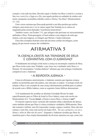 A resposta judaica aos missionários16
coração e com toda tua alma. Deverás seguir o Senhor teu Deus e temê-Lo; escutar a
Sua voz e servi-Lo, e ligar-se a Ele, mas aquele profeta ou sonhador de sonhos será
morto, porquanto aconselhou rebelião contra o Eterno, Teu Deus” (Deuteronômio
13: 1-6).
Estes versos ensinam que Deus pode permitir a um falso profeta que realize
milagres, para testar-nos e ver se vamos seguir Sua Vontade ou se vamos ser
enganados pelas assim chamadas “ocorrências miraculosas”.
Também vemos, em Êxodos 7:11, que milagres não precisam ser necessariamente
atribuídos a Deus. Nesta passagem, o Faraó ordena a seus mágicos da corte que
imitem, com suas mágicas, os milagres que Moisés e Aarão realizaram.
Estes dois exemplos ilustram como não devemos confiar em milagres, como
prova, de que nossas crenças são verdadeiras.
AFIRMATIVA 5
“A CRENÇA CRISTÃ NA TRINDADE de deus
É COMPATÍVEL COM O JUDAÍSMO”
O fundamento da teologia cristã inclui a crença na encarnação corpórea de Deus,
que Deus existe como uma Trindade, e que Jesus era o mediador entre Deus e o
Homem. Os missionários “cristãos-hebreus” afirmam que esta teologia é totalmente
compatível com o Judaísmo.
•A RESPOSTA JUDAICA •
Como já afirmamos anteriormente, o Judaísmo sustenta que algumas crenças
podem ser permitidas para não-judeus, mas não para os judeus. A teologia cristã em
relação a Deus é um exemplo de uma crença absolutamente proibida para os judeus
de acordo com a Bíblia Judaica, como as seguintes fontes bíblicas demonstram:
1) O mandamento de acreditar na absoluta Unicidade Divina foi dado
especificamente para os Filhos de Israel (o Povo Judeu), como está escrito em
Deuteronômio 6:4. “Escuta Israel, o Eterno é nosso Deus, o Eterno é um!”.
O conceito expresso neste versículo não somente refuta o pluralismo de deuses,
como também afirma que Deus é a única existência verdadeira. Biblicamente, Deus
não somente é infinito, mas Ele transcende o tempo, espaço e matéria. Deus não tem
começo e nem fim, como está escrito em Isaías 44:6, “Eu sou o primeiro e eu sou o
último e além de Mim não há outro”. Enquanto o Judaísmo acredita que Deus Se
manifesta para a Sua criação (humanidade) de diversas maneiras (ou seja, como Juiz
judeus_v01.p65 13/02/03, 18:4016
 