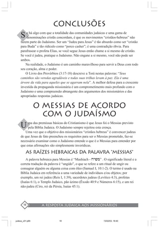 A resposta judaica aos missionários18
CONCLUSÕES
e há algo com que a totalidade das comunidades judaicas e uma gama de
denominações cristãs concordam, é que os movimentos “cristãos-hebreus” não
fazem parte do Judaísmo. Ser um “Judeu para Jesus” é tão absurdo como ser “cristão
para Buda” e tão ridículo como “porco casher”; é uma contradição óbvia. Para
parafrasear o profeta Elias, se você segue Jesus então chame a si mesmo de cristão.
Se você é judeu, pratique o Judaísmo. Não engane a si mesmo, você não pode ser
ambos.
Na realidade, o Judaísmo é um caminho maravilhoso para servir a Deus com todo
seu coração, alma e poder.
O Livro dos Provérbios (3:17-18) descreve a Torá nestas palavras: “Seus
caminhos são veredas agradáveis e todas suas trilhas levam à paz. Ela é uma
árvore da vida para aqueles que se agarram nela”. A melhor defesa para a crescente
investida da propaganda missionária é um comprometimento mais profundo com o
Judaísmo e uma compreensão abrangente dos argumentos dos missionários e das
apropriadas respostas judaicas.
O MESSIAS DE ACORDO
COM O JUDAÍSMO
ma das premissas básicas do Cristianismo é que Jesus foi o Messias previsto
pela Bíblia Judaica. O Judaísmo sempre rejeitou esta crença.
Uma vez que o objetivo dos missionários “cristãos hebreus” é convencer judeus
de que Jesus de fato preencheu os requisitos para ser o Messias prometido, faz-se
necessário examinar como o Judaísmo entende o que é o Messias para entender por
que estas afirmações são simplesmente inverídicas.
AS RAÍZES HEBRAICAS DA PALAVRA “MESSIAS”
A palavra hebraica para Messias é “Mashiach - xy>m” . O significado literal e a
correta tradução da palavra é “ungido”, o que se refere a um ritual de ungir ou
consagrar alguém ou alguma coisa com óleo (Samuel I, 10:1-2). O termo é usado na
Bíblia Judaica em referência a uma variedade de indivíduos e/ou objetos; por
exemplo, um rei judeu (Reis I, 1:39), sacerdotes judeus (Levítico 4:3), profetas
(Isaías 6:1), o Templo Judaico, pão ázimo (Êxodo 40:9 e Números 6:15), e um rei
não-judeu (Ciro, rei da Pérsia, Isaías 45:1).
S
U
judeus_v01.p65 13/02/03, 18:4018
 