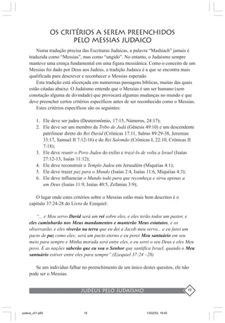 judeus pelo judaísmo 19
OS CRITÉRIOS A SEREM PREENCHIDOS
PELO MESSIAS JUDAICO
Numa tradução precisa das Escrituras Judaicas, a palavra “Mashiach” jamais é
traduzida como “Messias”, mas como “ungido”. No entanto, o Judaísmo sempre
manteve uma crença fundamental em uma figura messiânica. Como o conceito de um
Messias foi dado por Deus aos Judeus, a tradição Judaica é a que se encontra mais
qualificada para descrever e reconhecer o Messias esperado.
Esta tradição está alicerçada em numerosas passagens bíblicas, muitas das quais
estão citadas abaixo. O Judaísmo entende que o Messias é um ser humano (sem
conotação alguma de divindade) que provocará algumas mudanças no mundo e que
deve preencher certos critérios específicos antes de ser reconhecido como o Messias.
Estes critérios específicos são os seguintes:
1. Ele deve ser judeu (Deuteronômio, 17:15, Números, 24:17);
2. Ele deve ser um membro da Tribo de Judá (Gênesis 49:10) e um descendente
patrilinear direto do Rei David (Crônicas 17:11, Salmo 89:29-38, Jeremias
33:17, Samuel II 7:12-16) e do Rei Salomão (Crônicas I, 22:10, Crônicas II
7:18);
3. Ele deve reunir o Povo Judeu do exílio e trazê-lo de volta a Israel (Isaías
27:12-13, Isaías 11:12);
4. Ele deve reconstruir o Templo Judeu em Jerusalém (Miquéias 4:1);
5. Ele deve trazer paz para o Mundo (Isaías 2:4, Isaías 11:6, Miquéias 4:3);
6. Ele deve influenciar o Mundo todo para que reconheça e sirva apenas a
um Deus (Isaías 11:9, Isaías 40:5, Zefanias 3:9);
O lugar onde estes critérios sobre o Messias estão mais bem descritos é o
capítulo 37:24-28 do Livro de Ezequiel:
“... e Meu servo David será um rei sobre eles, e eles terão todos um pastor, e
eles caminharão nos Meus mandamentos e manterão Meus estatutos, e os
observarão, e eles viverão na terra que eu dei a Jacob meu servo... e eu farei um
pacto de paz como eles; será um pacto eterno e eu porei Meu santuário em seu
meio para sempre e Minha morada será entre eles, e eu serei o seu Deus e eles Meu
povo. E as nações saberão que eu sou o Senhor que santifica Israel, quando o Meu
santuário estiver entre eles para sempre”.(Ezequiel 37:24 –28)
Se um indivíduo falhar no preenchimento de um único destes quesitos, ele não
pode ser o Messias.
judeus_v01.p65 13/02/03, 18:4019
 
