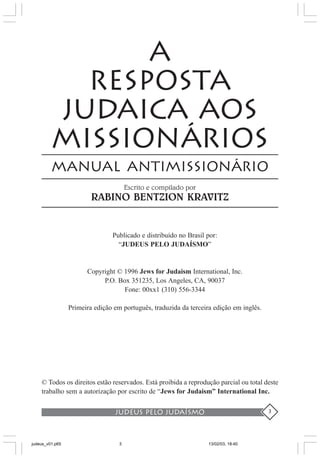 judeus pelo judaísmo 3
A
RESPOSTA
JUDAICA AOS
MISSIONÁRIOS
MANUAL ANTIMISSIONÁRIO
Escrito e compilado por
RABINO BENTZION KRAVITZ
Publicado e distribuído no Brasil por:
“JUDEUS PELO JUDAÍSMO”
Copyright © 1996 Jews for Judaism International, Inc.
P.O. Box 351235, Los Angeles, CA, 90037
Fone: 00xx1 (310) 556-3344
Primeira edição em português, traduzida da terceira edição em inglês.
© Todos os direitos estão reservados. Está proibida a reprodução parcial ou total deste
trabalho sem a autorização por escrito de “Jews for Judaism” International Inc.
judeus_v01.p65 13/02/03, 18:403
 