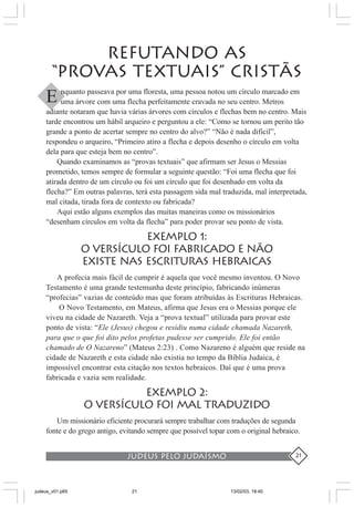 judeus pelo judaísmo 21
REFUTANDO AS
“PROVAS TEXTUAIS” CRISTÃS
nquanto passeava por uma floresta, uma pessoa notou um círculo marcado em
uma árvore com uma flecha perfeitamente cravada no seu centro. Metros
adiante notaram que havia várias árvores com círculos e flechas bem no centro. Mais
tarde encontrou um hábil arqueiro e perguntou a ele: “Como se tornou um perito tão
grande a ponto de acertar sempre no centro do alvo?” “Não é nada difícil”,
respondeu o arqueiro, “Primeiro atiro a flecha e depois desenho o círculo em volta
dela para que esteja bem no centro”.
Quando examinamos as “provas textuais” que afirmam ser Jesus o Messias
prometido, temos sempre de formular a seguinte questão: “Foi uma flecha que foi
atirada dentro de um círculo ou foi um círculo que foi desenhado em volta da
flecha?” Em outras palavras, terá esta passagem sida mal traduzida, mal interpretada,
mal citada, tirada fora de contexto ou fabricada?
Aqui estão alguns exemplos das muitas maneiras como os missionários
“desenham círculos em volta da flecha” para poder provar seu ponto de vista.
EXEMPLO 1:
O VERSÍCULO FOI FABRICADO E NÃO
EXISTE NAS ESCRITURAS HEBRAICAS
A profecia mais fácil de cumprir é aquela que você mesmo inventou. O Novo
Testamento é uma grande testemunha deste princípio, fabricando inúmeras
“profecias” vazias de conteúdo mas que foram atribuídas às Escrituras Hebraicas.
O Novo Testamento, em Mateus, afirma que Jesus era o Messias porque ele
viveu na cidade de Nazareth. Veja a “prova textual” utilizada para provar este
ponto de vista: “Ele (Jesus) chegou e residiu numa cidade chamada Nazareth,
para que o que foi dito pelos profetas pudesse ser cumprido. Ele foi então
chamado de O Nazareno” (Mateus 2:23) . Como Nazareno é alguém que reside na
cidade de Nazareth e esta cidade não existia no tempo da Bíblia Judaica, é
impossível encontrar esta citação nos textos hebraicos. Daí que é uma prova
fabricada e vazia sem realidade.
EXEMPLO 2:
O VERSÍCULO FOI MAL TRADUZIDO
Um missionário eficiente procurará sempre trabalhar com traduções de segunda
fonte e do grego antigo, evitando sempre que possível topar com o original hebraico.
E
judeus_v01.p65 13/02/03, 18:4021
 
