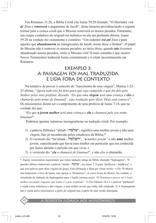 A resposta judaica aos missionários22
Em Romanos 11:26, a Bíblia Cristã cita Isaías 59:20 dizendo: “O libertador virá
de Zion e removerá o paganismo de Jacob”, desta maneira providenciando o suporte
textual para a crença cristã que o Messias removerá os nossos pecados. Entretanto,
um exame cuidadoso do original em hebraico revela um profundo dilema. Isaías
59:20 na verdade diz exatamente o contrário: “Um redentor irá até Zion e para
aqueles que abandonarem as transgressões de Jacob, assim disse o Senhor”. O papel
do Messias não é remover os nossos pecados, ao invés disso, quando nós tivermos
abandonado nossos pecados, então o Messias virá! O mais estranho é que muitos
Novos Testamentos traduzem Isaías corretamente e o citam incorretamente em
Romanos.
EXEMPLO 3:
A PASSAGEM FOI MAL TRADUZIDA
E LIDA FORA DE CONTEXTO
Na tentativa de provar o conceito do “nascimento de uma virgem”, Mateus 1:22-
23 afirma: “Agora tudo isto foi feito para que seja cumprido o que foi dito pelo
Senhor pelos seus profetas, dizendo, ‘Eis que uma virgem terá uma criança e eles o
chamarão pelo nome de Emanuel’, cuja tradução quer dizer, Deus está conosco”.
Os missionários dizem ser o cumprimento de uma profecia de Isaías 7:14, que na
verdade diz que:
“Eis que a jovem mulher terá uma criança e ela o chamará pelo seu nome
Emanuel”.
Podemos apontar inúmeras incongruências na tradução cristã. Por exemplo:
1) a palavra Hebraica “almah - hmli”, significa uma mulher jovem e não uma
virgem, fato já reconhecido pelos estudiosos da Bíblia;*
2) O versículo diz “ha’almah - hmlih”, “a mulher jovem” e não uma mulher
jovem, especificando que havia uma mulher em particular que era conhecida
por Isaías durante o período em que vivia, e
3) o versículo diz “ela o chamará de Emanuel”, e não eles o chamarão.
* Alguns missionários argumentam que numa tradução antiga da Bíblia chamada “Septuaginta”, 70
grandes rabinos traduziram a palavra “almah - hmli”, em Isaías 7:14 para “parthenos - parqenoj” e
que esta palavra quer dizer virgem em grego. Esta afirmação é falsa por várias razões: 1) Os 70 rabinos
não traduziram o livro de Isaías, mas apenas o “Pentateuco”, os cinco livros de Moisés. Na verdade, a
introdução da tradução da Septuaguinta para o Inglês começa assim: “O Pentateuco parece ser o texto
melhor executado enquanto que Isaías é o pior traduzido”. 2) Em Gênesis 34:2-3 a palavra “parthenos”
é usada como referência a não-virgens, a uma mulher jovem que tenha sido estuprada. 3) A Septuaguinta
não é citada pelos missionários a partir do original mas a partir de uma versão deturpada.
judeus_v01.p65 13/02/03, 18:4022
 