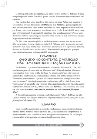 judeus pelo judaísmo 23
Mesmo apesar destas discrepâncias, se lermos todo o capítulo 7 de Isaías de onde
esta passagem foi tirada, fica óbvio que os cristãos tiraram este versículo fora de seu
contexto.
Este capítulo fala sobre a profecia feita para o rei judeu Achaz para amenizar o
seu temor da invasão de dois reis (de Damasco e da Samaria) que se preparavam
para invadir Jerusalém, cerca de 600 anos antes de Jesus. O ponto de vista de Isaías
era de que este evento aconteceria num futuro breve (e não dentro de 600 anos, como
quer o Cristianismo). O versículo 16 clarifica o fato abundantemente: “Porque antes
do menino saber o suficiente para discernir entre o bem e o mal, a terra dos reis que
o apavoram cairá em abandono.”
De fato, neste mesmo capítulo, a profecia se cumpre com o nascimento de um
filho para Isaías. Como é citado em Isaías 8:4, “Porque antes dos menino aprender
a chamar ‘meu pai e minha mãe’, as riquezas de Damasco e os espólios de Samaria
deverão ser levados até o rei da Assíria”. Este versículo põe por terra qualquer
conexão com Jesus que teria nascido 600 anos depois.
EXEMPLO 4:
CASO LIDO NO CONTEXTO, O VERSÍCULO
NÃO TEM QUALQUER RELAÇÃO COM JESUS
Em Hebreus 1:5, o Novo Testamento cita o versículo de Samuel II, 7:14, “Eu
serei um pai para ele e ele será um filho para mim”. Esta referência é tida como
concernente a Jesus como o filho de Deus. No entanto, se lermos este verso em
Samuel II na sua totalidade, o versículo não termina com a frase citada no Novo
Testamento, mas continua: “Quando ele cometer iniquidade, corrigi-lo-ei com a
vara do homem.” Isto simplesmente não coaduna com a idéia cristã de um Jesus
“sem pecado”. Mais ainda, este versículo fala especificamente do rei Salomão, como
é óbvio em Crônicas 22:9-10, “O seu nome será Salomão... ele construirá uma casa
em Meu nome e eu serei como um Pai para ele e ele será como um filho para
Mim.”
A Bíblia freqüentemente se refere a indivíduos como “filhos” de Deus. De fato,
Deus se refere a toda a nação de Israel da seguinte maneira: “Israel, Meu filho e Meu
primogênito” (Êxodo 4:22).
SUMÁRIO
Estes exemplos demonstram a confusão criada quando os missionários atiram a
flecha e depois pintam o círculo em volta dela. Nosso conselho é sempre tomar o
tempo necessário para examinar e ler as passagens cuidadosamente. Se você seguir
este conselho, a interpretação correta será evidentemente clara.
judeus_v01.p65 13/02/03, 18:4023
 
