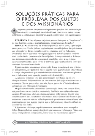 A resposta judaica aos missionários24
SOLUÇÕES PRÁTICAS PARA
O PROBLEMA DOS CULTOS
E DOS MISSIONÁRIOS
s seguintes questões e respostas correspondentes provêem uma recomendação
concreta sobre como impedir os missionários de converterem Judeus e como
neutralizar as tentativas dos missionários, que já comprovamos com algum sucesso.
PERGUNTA: Existe algo que os judeus possam fazer para se “imunizarem” e
às suas famílias contra os evangelizadores e os recrutadores dos cultos?
RESPOSTA: Assim como em muitos aspectos de nossas vidas, a prevenção
começa em casa. Um lar judaico precisa inspirar uma vida judaica. Os pais devem
dar o tom através de um exemplo positivo: estudando sobre o Judaísmo e
observando nossos costumes e tradições segundo a maneira como se sentirem
mais confortáveis. Uma educação formal judaica é sempre necessária. Pais que
não conseguem responder às perguntas de seus filhos sobre a sua religião
adequadamente darão a estes jovens a impressão que o conhecimento sobre este
assunto é de menor importância.
É perigoso dar a uma criança a impressão de que o Judaísmo é uma religião
de conveniência, que permite à pessoa decidir o que quer observar. Isto pode dar
à criança a impressão de que não existem conseqüências a seus atos religiosos e
que o Judaísmo é tanto hipócrita quanto vazio de conteúdo.
As crianças tomam os seus pais como modelo, espelhando-se em seu
comportamento e freqüentemente em suas atitudes. Pais cujas atitudes trazem a
mensagem “faça o que eu digo, mas não faça o que eu faço” inevitavelmente
colocam os seus filhos em desvantagem.
Os pais devem manter um canal de comunicação aberto com os seus filhos,
estejam eles na escola primária, secundária, faculdade, morando sozinhos ou
casados. De um modo ideal, as crianças deveriam poder sempre discutir seus
assuntos com os pais. Estabelecer uma veia de acesso comunicativo com os pais
durante os primeiros anos da infância permitirá que esta cresça com atitudes não-
preconceituosas para quando tiverem que se defrontar com situações difíceis no
decorrer de suas vidas.
É igualmente crítico que os pais demonstrem e verbalizem o seu amor pelos
filhos. Já aconselhei um numero significativo de judeus que reclamaram: “Meus pais
nunca se importaram comigo antes, porque estão me incomodando agora?”
A
judeus_v01.p65 13/02/03, 18:4024
 