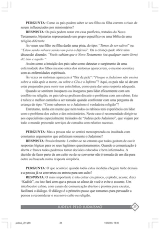 judeus pelo judaísmo 25
PERGUNTA: Como os pais podem saber se seu filho ou filha correm o risco de
serem influenciados por missionários?
RESPOSTA: Os pais podem notar em casa panfletos, tratados do Novo
Testamento, bijuterias representando um grupo específico ou uma bíblia de uma
religião diferente.
Às vezes seu filho ou filha darão uma pista, do tipo: “Temos de ser salvos” ou
“Estou sendo salvo/a senão vou para o Inferno”. Ou a criança pode abrir uma
discussão dizendo: “Vocês sabiam que o Novo Testamento (ou qualquer outro livro)
diz isso e aquilo “
Assim como a intuição dos pais sabe como detectar o surgimento de uma
enfermidade dos filhos mesmo antes dos sintomas aparecerem, o mesmo acontece
com as enfermidades espirituais.
Às vezes os sintomas aparecem à “flor de pele”: “Porque o Judaísmo não ensina
sobre a vida após a morte, ou sobre o Céu e o Inferno”? Aqui, os pais não só devem
estar preparados para ouvir nas entrelinhas, como para dar uma resposta adequada.
Quando se sentirem incapazes ou inseguros para lidar eficazmente com um
conflito ou religião, os pais talvez prefiram discutir o problema com um rabino. Este
é talvez o melhor caminho a ser tomado quando confrontar com uma pergunta da
criança do tipo: “Como sabemos se o Judaísmo é verdadeira religião”?
Entretanto, tenha em mente que nem todos os rabinos tem experiência em lidar
com o problema dos cultos e dos missionários. Neste caso é recomendado dirigir-se
aos especialistas especialmente treinados de “Judeus pelo Judaísmo”, que viajam por
todo o mundo provendo serviços de consulta com relativo sucesso.
PERGUNTA: Mas a pessoa não se sentirá menosprezada ou insultada com
constantes argumentos que enfatizam somente o Judaísmo?
RESPOSTA: Possivelmente. Lembre-se no entanto que todos gostam de ouvir
respostas lógicas para os seus legítimos questionamentos. Quando a comunicação é
aberta e franca todos podemos tomar decisões educadas e bem informadas. A
decisão de fazer parte de um culto ou de se converter não é tomada de um dia para
outro ou baseada numa resposta simplória.
PERGUNTA: O que acontece quando todas estas medidas chegam tarde demais
e a pessoa já se converteu ou entrou para um culto?
RESPOSTA: O mais importante é não entrar em pânico, explodir, acusar, dizer
“Kadish”, ou isto fará com que a pessoa se afaste de você e evite o assunto. Um
interlocutor calmo, com canais de comunicação abertos e prontos para escutar,
facilitará o diálogo. O diálogo é o primeiro passo que tomamos para persuadir a
pessoa a reconsiderar o seu novo culto ou religião.
judeus_v01.p65 13/02/03, 18:4025
 