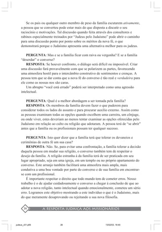 A resposta judaica aos missionários26
Se os pais ou qualquer outro membro de peso da família escutarem ativamente,
a pessoa que se converteu pode estar mais do que disposta a discutir o seu
raciocínio e motivações. Tal discussão quando feita através dos consultores e
rabinos especialmente treinados por “Judeus pelo Judaísmo” pode abrir o caminho
para uma discussão ponto por ponto sobre os méritos da nova fé, o que
demonstrará porque o Judaísmo apresenta uma alternativa melhor para os judeus.
PERGUNTA: Mas e se a família ficar com raiva ou vergonha? E se a família
“deserdar” o converso?
RESPOSTA: Se houver confronto, o diálogo será difícil ou impossível. Criar
uma discussão fará provavelmente com que se polarizem as partes, favorecendo
uma atmosfera hostil para o intercâmbio construtivo de sentimentos e crenças. A
pessoa tem que se dar conta que a nova fé do converso é tão real e verdadeira para
ele como as nossas nos são caras.
Um abrupto “você está errado” poderá ser interpretado como uma agressão
intelectual.
PERGUNTA: Qual é a melhor abordagem a ser tomada pela família?
RESPOSTA: Os membros da família devem fazer o que puderem para
considerar todos os lados do assunto e para procurar auxílio externo. Assim como
as pessoas examinam todas as opções quando escolhem uma carreira, um cônjuge,
ou onde viver, estes deveriam ao menos tentar examinar as opções oferecidas pelo
Judaísmo em relação ao culto ou religião que adotaram. A pessoa terá de “se abrir”
antes que a família ou os profissionais possam ter qualquer sucesso.
PERGUNTA: Isto quer dizer que a família terá que tolerar os devaneios e
cerimônias de outra fé um sua casa?
RESPOSTA: Não. Se, para evitar uma confrontação, a família tolerar a decisão
daquela pessoa em mudar sua religião, o converso também tem de respeitar o
desejo da família. A religião estranha à da família terá de ser praticada em seu
lugar apropriado, seja em uma igreja, em um templo ou no próprio apartamento do
converso. Este arranjo também facilitará uma atmosfera mais ampla, mais
condutiva a uma boa vontade por parte do converso e de sua família em encontrar-
se com um profissional.
É importante respeitar o direito que todo mundo tem de cometer erros. Nosso
trabalho é o de ajudar cuidadosamente o converso a chegar à conclusão de que ao
adotar a nova religião, tanto intelectual quando emocionalmente, cometeu um sério
erro. Logramos este objetivo mostrando a este indivíduo o que é o Judaísmo, mais
do que meramente desaprovando ou rejeitando a sua nova filosofia.
judeus_v01.p65 13/02/03, 18:4026
 