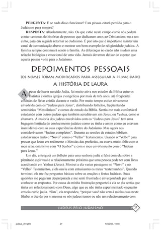 judeus pelo judaísmo 27
PERGUNTA: E se nada disso funcionar? Esta pessoa estará perdida para o
Judaísmo para sempre?
RESPOSTA: Absolutamente, não. Os que estão neste campo como nós podem
contar centenas de histórias de pessoas que dedicaram anos ao Cristianismo ou a um
culto, para em seguida retornar ao Judaísmo. É por isto que é importante manter um
canal de comunicação aberto e mostrar um bom exemplo de religiosidade judaica. A
família sempre continuará sendo a família. As diferenças no credo não mudam uma
relação biológica e emocional de uma vida. Jamais devemos deixar de esperar que
aquela pessoa volte para o Judaísmo.
DEPOIMENTOS PESSOAIS
(OS NOMES FORAM MODIFICADOS PARA ASSEGURAR A PRIVACIDADE)
A HISTÓRIA DE LAURA
pesar de haver nascido Judia, fui muito ativa nos estudos da Bíblia entre os
Batistas e outras igrejas evangélicas por mais de três anos, até freqüentei
colônias de férias cristãs durante o verão. Por muito tempo estive ativamente
envolvida com os “Judeus para Jesus”, distribuindo folhetos, freqüentando
seminários “Messiânicos” e cursos de estudo da Bíblia. Sentia-me mais confortável
estudando com outros judeus que também acreditavam em Jesus, ou Yeshua, como o
chamava. A maioria dos judeus envolvidos com os “Judeus para Jesus” tem uma
bagagem limitada de conhecimento judaico como eu tinha e assim como eu estavam
insatisfeitos com as suas experiências dentro do Judaísmo. Mas agora nos
considerávamos “Judeus completos”. Durante as sessões de estudos bíblicos
estudávamos tanto o “Novo” como o “Velho” Testamentos. Usando o “Velho” para
provar que Jesus era realmente o Messias das profecias, eu estava muito feliz com o
meu relacionamento com “O Senhor” e com o meu envolvimento com o “Judeus
para Jesus.”
Um dia, entreguei um folheto para uma senhora judia e falei com ela sobre a
plenitude espiritual e o relacionamento próximo que uma pessoa pode ter com Deus
acreditando em Yeshua (Jesus). Mostrei a ela varias passagens no “Novo” e no
“Velho” Testamentos, e ela ouviu com entusiasmo os meus “testemunhos”. Quando
terminei, ela me fez perguntas básicas sobre as orações e festas Judaicas. Suas
questões me pegaram despreparada e me senti frustrada e envergonhada por não
conhecer as respostas. Por causa da minha frustração perguntei a ela se ela sentia que
tinha um relacionamento com Deus, algo que eu não tinha experimentado enquanto
crescia como judia. “Sim”, ela respondeu, “porque você não vem à minha casa neste
Shabat e decide por si mesma se nós judeus temos ou não um relacionamento com
A
judeus_v01.p65 13/02/03, 18:4027
 
