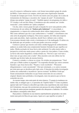 judeus pelo judaísmo 29
nova fé comecei a influenciar outros e até formei meu próprio grupo de estudo
da Bíblia. Como morava no campus, entrei para uma organização chamada
Cruzada do Campus por Cristo. Envolvi-me muito com este grupo, fui à aulas de
treinamentos de liderança e encontros dos “grupos de ação”. Eventualmente,
dirigia meu próprio “grupo de ação”. Também apareci em programas de rádio e
TV cristãos e até em dois filmes. Considerava-me não somente um “cristão
renascido”, como também um “judeu completo”.
Um dia, todo o nosso grupo de ação avançada foi ouvir uma palestra sobre
Cristianismo de um rabino de “Judeus pelo Judaísmo”. A sinceridade, o
engajamento e a riqueza de conhecimento deste rabino impressionou a todos.
Mas como sabíamos que nós é que conhecíamos a “verdade”, o desafiamos com
uma série de perguntas teológicas. Para nosso espanto, ele tinha uma resposta
para cada uma delas. Após a palestra, decidi ficar e debater com o rabino.
Conversamos durante toda a noite e terminamos às 4 da madrugada. O rabino era
tão dedicado que até perdeu o avião para poder conversar comigo!
Comecei a pensar que mesmo com toda a minha bagagem de conhecimentos
judaicos eu ainda tinha uma compreensão bastante limitada do que significa ser
judeu. Minha aceitação de Jesus havia sido unilateral. Eu sabia muito sobre a
perspectiva cristã mas muito pouco sobre o ponto de vista judaico. Como cristão,
eu havia sido muito dogmático; minha atitude era, “Ouvirei o que você tem a
dizer mas sei que estou com a razão”. Meu encontro com este rabino me fez
entender que há dois lados da mesma história.
Comecei a estudar e a checar as coisas. Os cristãos me perguntavam: “Você
acha que o Diabo acabou te pegando?” Eu respondia dizendo que estava somente
fazendo o que Jesus havia dito: “Peçam e vocês receberão”, “Procurem
diligentemente e vocês encontrarão”. Orei por orientação, e os outros rezaram
por mim para que eu decidisse pelo lado certo. O decorrer da minha investigação
acabou me conduzindo a incontáveis “provas textuais” da Bíblia Cristã que
foram erroneamente traduzidos ou que foram removidos do seu contexto
original. Quanto mais profunda a investigação, mais me parecia que eu havia
cometido um erro.
Ao mesmo tempo, uma outra parte de mim clamava, “E quanto às mudanças em
minha vida, os milagres que vi, os presentes do ‘Espírito Santo’?” Como eu poderia
ignorar tudo isto? Comecei a descobrir que todas estas experiências não eram únicas
do Cristianismo, mas que elas aconteciam com pessoas de outras religiões também.
As vidas de outras pessoas mudaram quando elas abraçaram o Judaísmo. Os cristãos
não tinham o monopólio sobre Deus!
Hoje pratico o Judaísmo na sua maneira espiritualmente apropriada e me sinto
muito mais perto de Deus do que nunca. Agora sei o que significa ser judeu. É
judeus_v01.p65 13/02/03, 18:4029
 