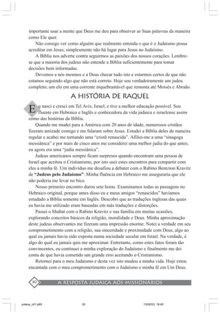A resposta judaica aos missionários30
importante usar a mente que Deus me deu para observar as Suas palavras da maneira
como Ele quer.
Não consigo ver como alguém que realmente entenda o que é o Judaísmo possa
acreditar em Jesus; simplesmente não há lugar para Jesus no Judaísmo.
A Bíblia nos adverte contra seguirmos as paixões dos nossos corações. Lembre-
se que a maioria dos judeus não entende a Bíblia suficientemente para tomar
decisões bem informadas.
Devemos a nós mesmos e a Deus checar tudo isto e estarmos certos de que não
estamos seguindo algo que não está correto. Hoje sou verdadeiramente um judeu
completo; um elo em uma corrente inquebrantável que remonta até Moisés e Abraão.
A HISTóRIA DE RAQUEL
u nasci e cresci em Tel Aviv, Israel, e tive a melhor educação possível. Sou
fluente em Hebraico e Inglês e conhecedora da vida judaica e israelense assim
como das histórias da Bíblia.
Quando me mudei para a América com 20 anos de idade, numerosos cristãos
fizeram amizade comigo e me falaram sobre Jesus. Estudei a Bíblia deles de maneira
regular e acabei me tornando uma “cristã renascida”. Afiliei-me a uma “sinagoga
messiânica” e por mais de cinco anos me considerei uma melhor judia do que antes;
eu agora era uma “judia messiânica”.
Judeus americanos sempre ficam surpresos quando encontram uma pessoa de
Israel que aceitou o Cristianismo, por isto usei estes encontros para compartir com
eles a minha fé. Um indivíduo me desafiou a debater com o Rabino Bentzion Kravitz
de “Judeus pelo Judaísmo”. Minha fluência em Hebraico me asseguraria que ele
não poderia me levar no bico.
Nosso primeiro encontro durou sete horas. Examinamos todas as passagens no
Hebraico original, porque antes disso eu e meus amigos “renascidos” havíamos
estudado a Bíblia somente em Inglês. Descobri que as traduções inglesas das quais
eu havia me utilizado eram baseadas em más traduções e distorções.
Passei o Shabat com o Rabino Kravitz e sua família em muitas ocasiões,
explorando conceitos básicos da religião, moralidade e Deus. Minha aproximação
deste judeus observantes me fizeram uma impressão enorme. Notei a verdade em seu
comprometimento com a religião, sua sinceridade e proximidade com Deus, algo ao
qual eu jamais havia sido exposta numa sociedade secular em Israel. Na verdade, é
algo do qual eu jamais quis me aproximar. Entretanto, como estes fatos foram tão
convincentes, eu continuei a minha exploração do Judaísmo e finalmente me dei
conta de que havia cometido um grande erro aceitando o Cristianismo.
Retornei para o meu Judaísmo e desta vez isto mudou a minha vida. Hoje estou
encantada com o meu comprometimento com o Judaísmo e minha fé em Um Deus.
E
judeus_v01.p65 13/02/03, 18:4030
 