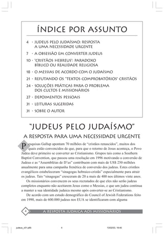 A resposta judaica aos missionários4
ÍNDICE POR ASSUNTO
4 • JUDEUS PELO JUDAíSMO: RESPOSTA
A UMA NECESSIDADE URGENTE
7 • A OBSESSÃO EM CONVERTER JUDEUS
10 • “CRISTÃOS HEBREUS”: PARADOXO
BÍBLICO OU REALIDADE RELIGIOSA
18 • O MESSIAS DE ACORDO COM O JUDAÍSMO
21 • REFUTANDO oS “textos comprobatórios” CRISTãos
24 • SOLUÇÕES PRÁTICAS PARA O PROBLEMA
DOS CULTOS E MISSIONáRIOS
27 • DEPOIMENTOS PESSOAIS
31 • LEITURAS SUGERIDAS
31 • SOBRE O AUTOR
“JUDEUS PELO JUDAÍSMO”
A RESPOSTA PARA UMA NECESSIDADE URGENTE
esquisas Gallup apontam 70 milhões de “cristãos renascidos”, muitos dos
quais estão convencidos de que, para que o retorno de Jesus aconteça, o Povo
Judeu deve primeiro se converter ao Cristianismo. Grupos tais como a Southern
Baptist Convention, que passou uma resolução em 1996 motivando a conversão de
Judeus e as “Assembléias de D’us” contribuem com mais de US$ 250 milhões
anualmente para uma campanha frenética de conversão dos judeus. Estes cristãos
evangélicos estabeleceram “sinagogas hebraico-cristãs” especialmente para atrair
os judeus. Tais “sinagogas” cresceram de 20 a mais de 400 nos últimos vinte anos.
Os missionários convencem os seus recrutados de que eles não serão judeus
completos enquanto não aceitarem Jesus como o Messias, e que um judeu continua
a manter a sua identidade judaica mesmo após converter-se ao Cristianismo.
De acordo com um estudo demográfico do Council of Jewish Federations feito
em 1990, mais de 600.000 judeus nos EUA se identificaram com alguma
P
judeus_v01.p65 13/02/03, 18:404
 