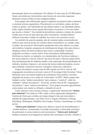 judeus pelo judaísmo 5
denominação dentro do cristianismo. Nos últimos 25 anos mais de 275.000 judeus
foram convertidos por missionários cujas técnicas de conversão enganosas
disfarçam crenças cristãs em uma roupagem judaica.
Estes grupos têm influenciado igrejas evangélicas de primeira linha a adotarem
as mesmas técnicas enganatórias. Pela primeira vez na história, judeus são bem-
vindos às igrejas e são informados de que podem manter a sua identidade judaica.
Então, alguns membros destas igrejas apresentam esta pessoa a “um outro judeu
que aceitou o Senhor”. Este método de proselitismo aumenta o número de contatos
cristãos que servem de meio para que estes missionários “cristãos-hebreus”
infiltrem associados cristãos no trabalho, na escola e nos encontros sociais.
Ao contrário do conceito popular, não são somente judeus emocionalmente
instáveis que caem de presas aos esforços destes missionários; na verdade, todos
os judeus são suscetíveis. Missionários geralmente têm como objetivo os campi
universitários, hospitais, programas de reabilitação de drogas, lares para idosos e
shopping centers em bairros judaicos bem como a comunidade israelense,
imigrantes soviéticos e casais mistos. Estes missionários deliberadamente
falsificam as citações, as traduções e as interpretações das Escrituras Judaicas e
dos textos rabínicos a fim de “provar” que Jesus foi tanto o Messias quanto Deus.
Esta deslegitimização do Judaísmo aliada a uma exploração desencaminhadora de
símbolos, artefatos religiosos e até mesmo da música tradicional judaica, servem
para confundir o potencial converso, tornando-o ainda mais vulnerável.
Grupos missionários somam mais de 900 somente nos EUA, mais de 100
congregações messiânicas em Israel e mais de 38 na antiga União Soviética. Várias
lideranças neste movimento dispõem de considerável força política; um deles
chegando até mesmo a ter o status de “observador” na ONU. Muitos grupos têm
fundado escolas “judaico-messiânicas” para crianças e “yeshivot”, onde são
ordenados “rabinos messiânicos”. Em Israel, existem mais de 40 “congregações
messiânicas” e duas “yeshivot messiânicas”. Estes grupos investem especialmente
contra judeus sem estudo ou afiliação e afastados de sua fé.
Como resposta a esta crescente ameaça, a organização internacional “Judeus
pelo Judaísmo” foi criada em 1986, sendo a única organização abrangendo a
América do Norte que se dedica em tempo integral à luta anti-missionária e
trabalho de reaproximação, com filiais em Los Angeles, Baltimore, Chicago,
Harrisburg, Washington, Filadélfia, Nova Iorque, Toronto e Joanesburgo, na África
do Sul.
“Judeus pelo Judaísmo” atinge estes objetivos através do aconselhamento a
“cristãos-hebreus”, monitorando a atividade missionária e oferecendo escritórios
de palestrantes e cursos intensivos anti-missionários. “Judeus pelo Judaísmo”
também é pioneiro na divulgação de material anti-missionário em todo o Mundo, e
judeus_v01.p65 13/02/03, 18:405
 