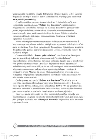 A resposta judaica aos missionários6
tem produzido sua própria seleção de literatura e fitas de áudio e vídeo, algumas
disponíveis em Inglês e Russo. Temos também nossa própria página na internet:
www.jewsforjudaism.org
O melhor antídoto para os cultos missionários “cristão-hebreus” é uma
comunidade judaica educada. “Judeus pelo Judaísmo” oferece diversos
programas que sublinham a natureza e a extensão dos esforços para converter
judeus, explicando como neutralizá-los. Estes cursos desenvolvem uma
conscientização sobre as táticas missionárias, incluindo falácias e métodos
enganosos utilizados por grupos missionários que falsamente pretendem
representar o Judaísmo.
Judeus são freqüentemente confundidos e intimidados por missionários. É
importante que entendamos as falhas teológicas do argumento “cristão-hebreu” de
que a aceitação de Jesus é um cumprimento do Judaísmo. Enquanto que a maioria
dos judeus sabe que não aceitamos Jesus como Messias, poucos são capazes de
explicar o porquê.
Com esta finalidade, “Judeus pelo Judaísmo” também realiza abordagens
para aproximação de judeus de origem russa e de “cristãos-hebreus”.
Disponibilizamos aconselhamento para saída voluntária àqueles que se envolveram
com grupos “cristãos-hebreus”. Baseados na premissa de que determinado
indivíduo não possuía na ocasião os dados suficientes para tomar uma decisão bem
informada, apresentamos a ele ou ela os argumentos judaicos contrários à
perspectiva cristã. Algumas de nossas filiais desenvolveram grupos de apoio,
oferecendo compreensão e encorajamento a indivíduos e famílias aliciados por
missionários e outros cultos.
Qual o grau de sucesso de “Judeus pelo Judaísmo”? Se alguém que se
converteu ou está considerando converter-se ao Cristianismo estiver disposto a
ouvir o ponto de vista judaico, existe uma chance de 60 a 70% de que ele ou ela
retorne ao Judaísmo. A maioria destes indivíduos deixa nossos aconselhamentos
com uma renovada e revitalizada valorização da sua herança judaica.
Caso você esteja interessado em obter maiores informações, convidar um
palestrante para seu grupo ou solicitar aconselhamento individual, por favor, ligue
para qualquer escritório do “Judeus pelo Judaísmo” cujos dados estão na última
capa deste livreto.
judeus_v01.p65 13/02/03, 18:406
 