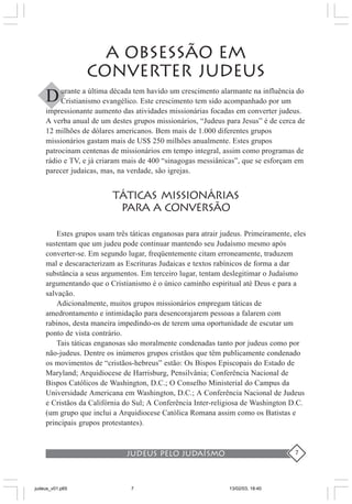 judeus pelo judaísmo 7
A OBSESSÃO EM
CONVERTER JUDEUS
urante a última década tem havido um crescimento alarmante na influência do
Cristianismo evangélico. Este crescimento tem sido acompanhado por um
impressionante aumento das atividades missionárias focadas em converter judeus.
A verba anual de um destes grupos missionários, “Judeus para Jesus” é de cerca de
12 milhões de dólares americanos. Bem mais de 1.000 diferentes grupos
missionários gastam mais de US$ 250 milhões anualmente. Estes grupos
patrocinam centenas de missionários em tempo integral, assim como programas de
rádio e TV, e já criaram mais de 400 “sinagogas messiânicas”, que se esforçam em
parecer judaicas, mas, na verdade, são igrejas.
TÁTICAS MISSIONÁRIAS
PARA a CONVERSÃO
Estes grupos usam três táticas enganosas para atrair judeus. Primeiramente, eles
sustentam que um judeu pode continuar mantendo seu Judaísmo mesmo após
converter-se. Em segundo lugar, freqüentemente citam erroneamente, traduzem
mal e descaracterizam as Escrituras Judaicas e textos rabínicos de forma a dar
substância a seus argumentos. Em terceiro lugar, tentam deslegitimar o Judaísmo
argumentando que o Cristianismo é o único caminho espiritual até Deus e para a
salvação.
Adicionalmente, muitos grupos missionários empregam táticas de
amedrontamento e intimidação para desencorajarem pessoas a falarem com
rabinos, desta maneira impedindo-os de terem uma oportunidade de escutar um
ponto de vista contrário.
Tais táticas enganosas são moralmente condenadas tanto por judeus como por
não-judeus. Dentre os inúmeros grupos cristãos que têm publicamente condenado
os movimentos de “cristãos-hebreus” estão: Os Bispos Episcopais do Estado de
Maryland; Arquidiocese de Harrisburg, Pensilvânia; Conferência Nacional de
Bispos Católicos de Washington, D.C.; O Conselho Ministerial do Campus da
Universidade Americana em Washington, D.C.; A Conferência Nacional de Judeus
e Cristãos da Califórnia do Sul; A Conferência Inter-religiosa de Washington D.C.
(um grupo que inclui a Arquidiocese Católica Romana assim como os Batistas e
principais grupos protestantes).
D
judeus_v01.p65 13/02/03, 18:407
 