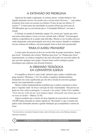 A resposta judaica aos missionários8
A EXTENSÃO DO PROBLEMA
Apesar de tão ampla condenação, os esforços destes “cristãos-hebreus” têm
logrado alarmante sucesso. De acordo com a revista cristã Charisma, “... mais judeus
aceitaram Jesus como seu messias nos últimos 19 anos do que nos últimos 19
séculos.*” A maior parte das autoridades no assunto afirma que já há mais de
250.000 judeus que se converteram para a “Cristandade Hebraica”, em todo o
mundo.
O Talmud, no tratado de Sanhedrin, página 37a, ensina que “aquele que salva
uma única alma judaica é como se tivesse salvado todo o Mundo”. Esta passagem
enfatiza a importância de se ajudar cada indivíduo. Mesmo se um só judeu estivesse
sendo desgarrado, nossa preocupação com ele já seria imensa. Quando se multiplica
isto por centenas de milhares, esta preocupação torna-se bem mais pronunciada.
“PARA O JUDEU PRIMEIRO”
A maior parte das pessoas já deve ter ouvido falar do grupo missionários “judeus
para Jesus”. Entretanto não existem “Budistas para Jesus” ou “Hindus para Jesus”.
Aparentemente, os cristãos evangélicos são mais obcecados em converter judeus do
que converter qualquer outro grupo. Existem tantas razões teológicas quanto
psicológicas que explicam esta obsessão histórica.
A OBSESSÃO TEOLÓGICA
EM CONVERTER JUDEUS
O evangelho se descreve como sendo “primeiro para o judeu e também para
grego (gentio)” (Romanos, 1:16). Os cristãos evangélicos fundamentalistas
interpretam isto como significando que eles têm a missão de converter qualquer
pessoa, mas especialmente os judeus.
Muitos cristãos fundamentalistas acreditam que os judeus constituem a chave
para a “segunda vinda” de Jesus e salvação de toda a humanidade. Para provar seu
ponto de vista, citam as passagens “a salvação é dos judeus” (João 4:22) e também
“Vocês não me verão até que vocês (judeus) digam ‘abençoado seja (Jesus) que vem
em nome do Senhor” (Mateus 23:39).
Alguns acreditam que o retorno de Jesus depende da conversão de exatamente
144.000 Judeus (baseado no sétimo capítulo de “Revelação”) e que o restante dos
judeus serão eliminados durante a grande tribulação que acompanhará o retorno de
Jesus.
* Isto não inclui as conversões forçadas levadas a cabo sob tortura como as dos Marranos durante a
Inquisição Espanhola.
judeus_v01.p65 13/02/03, 18:408
 