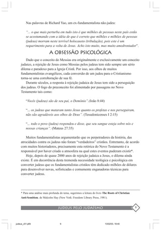 judeus pelo judaísmo 9
Nas palavras de Richard Yao, um ex-fundamentalista não-judeu:
“... o que mais perturba em tudo isto é que milhões de pessoas neste país estão
se acostumando com a idéia de que é correto que milhões e milhões de pessoas
(judeus) morram neste terrível holocausto (tribulação), pois este é um
requerimento para a volta de Jesus. Acho isto muito, mas muito amedrontador”.
A OBSESSÃO PSICOLÓGICA
Dado que o conceito do Messias era originalmente e exclusivamente um conceito
judaico, a rejeição de Jesus como Messias pelos judeus tem sido sempre um sério
dilema e paradoxo para a Igreja Cristã. Por isso, aos olhos de muitos
fundamentalistas evangélicos, cada conversão de um judeu para o Cristianismo
torna-se uma corroboração de sua fé.
Durante séculos, a resposta à rejeição judaica de Jesus tem sido a perseguição
dos judeus. O fogo do preconceito foi alimentado por passagens no Novo
Testamento tais como:
“Vocês (judeus) são de seu pai, o Demônio”.(João 8:44)
“... os judeus que mataram tanto Jesus quanto os profetas e nos perseguiram,
não são agradáveis aos olhos de Deus”. (Tessalonicenses I 2:15)
“... todo o povo (judeu) respondeu e disse, que seu sangue esteja sobre nós e
nossas crianças”. (Mateus 27:35)
Muitos fundamentalistas argumentarão que os perpetradores da história, das
atrocidades contra os judeus não foram “verdadeiros” cristãos. Entretanto, de acordo
com muitos historiadores, precisamente esta retórica do Novo Testamento é a
responsável por haver criado a atmosfera na qual estes eventos puderam existir*.
Hoje, depois de quase 2000 anos de rejeição judaica a Jesus, o dilema ainda
existe. É em decorrência desta tremenda necessidade teológica e psicológica em
converter judeus que os fundamentalistas cristãos têm dedicado milhões de dólares
para desenvolver novas, sofisticadas e comumente enganadoras técnicas para
converter judeus.
* Para uma análise mais profunda do tema, sugerimos a leitura do livro The Roots of Christian
Anti-Semitism, de Malcolm Hay (New York: Freedom Library Press, 1981).
judeus_v01.p65 13/02/03, 18:409
 