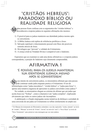 A resposta judaica aos missionários10
“CRISTÃOS HEBREUS”:
PARADOXO BÍBLICO OU
REALIDADE RELIGIOSA
uitas pessoas ficam confusas com os argumentos dos “cristãos hebreus” e
desconhecem a resposta judaica às seguintes afirmações dos mesmos:
1) É possível para os judeus manterem sua identidade judaica mesmo após
se converterem.
2) A Bíblia Judaica está repleta de referências proféticas a Jesus.
3) Salvação espiritual e relacionamento pessoal com Deus são possíveis
somente através de Jesus.
4) Há milagres que “provam” a validade do Cristianismo.
5) A crença cristã na Trindade Divina é compatível com o Judaísmo.
Esperamos que ao examinar-se cada uma destas afirmativas e a resposta judaica
correspondente, a posição do Judaísmo seja claramente compreendida.
AFIRMATIVA 1
“É POSSÍVEL PARA OS JUDEUS MANTERem
SUA IDENTIDADE JUDAICA MESMO
APÓS SE CONVERTEREM”
o seu intento de converterem judeus, os missionários afirmam que uma pessoa
pode continuar sendo judia enquanto pratica o Cristianismo. O uso de
terminologias como “judeu messiânico”, “cristão hebreu”, e “judeu para Jesus” é
apenas uma tentativa enganosa de apresentar os judeus convertidos como judeus.*
Na verdade, os missionários chegam ao extremo de afirmar que um judeu que
aceita Jesus (ou “Yeshua” , como o chamam) é um “judeu completo”, implicando
obviamente que todos os outros judeus são incompletos.
A adulteração e a fraude empregadas nestas tentativas de disfarçar a seriedade de
uma conversão de um judeu ao Cristianismo se reflete similarmente no amplo uso
* Os Manuais de treinamento de Missionários estimulam o uso das expressões “crente, temente” ao invés
de “cristão”, “Messias” ao invés de “Cristo”; “árvore” ao invés de “cruz” e “Novo Pacto” ao invés de
“Novo Testamento”, para promover uma mensagem que soe mais judaica.
M
N
judeus_v01.p65 13/02/03, 18:4010
 