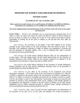 1
MINISTRY OF WOMEN AND CHILD DEVELOPMENT
NOTIFICATION
New Delhi, the 26th
day of October, 2007
Rules under the Juvenile Justice (Care and Protection of Children) Act 2000 (56 of 2000) (as
amended by the Amendment Act 33 of 2006) to be administered by the States
[For better implementation and administration of the provisions of the said Act in its true spirit
and substance]
G.S.R. 679(E) - WHEREAS the Constitution has, in several provisions, including clause (3) of
article 15, article 21, article 21A, clauses (1) and (2) of article 22, articles 23 and 24, clauses (e)
and (f) of article 39, article 39 A, articles 45, 47 and 51 A (k), impose on the State a primary
responsibility of ensuring that all the needs of children are met and that their basic rights are
fully protected;
AND WHEREAS, the Convention on the Rights of the Child adopted by the General
Assembly of the United Nations on the 20th November, 1989 and ratified by India on 11th
December 1992, emphasizes conferment of rights on children, and reintegration of juveniles and
care and protection of vulnerable children, with a view to furthering their right to survival,
development, protection and participation;
AND WHEREAS, the United Nations Standard Minimum Rules for the Administration of
Juvenile Justice, 1985 (the Beijing Rules) and the United Nations Rules for the Protection of
Juveniles Deprived of their Liberty (1990) set the minimum standard to be adhered to in the
administration of juvenile justice in respect of juveniles in conflict with law;
AND WHEREAS, the United Nations Guidelines for the Prevention of Juvenile Delinquency
(Riyadh Guidelines) and all other relevant international instruments focus on the prevention of
juvenile delinquency and provide guidelines for it;
AND WHEREAS, to give effect to the provisions of the Constitution and relevant
international instruments , the Juvenile Justice (Care and Protection of Children) Act, 2000 (56
of 2000) as amended by the Juvenile Justice (Care and Protection of Children) Amendment Act,
2006 (33 of 2006) was enacted to consolidate and amend the law relating to juveniles in conflict
with law and children in need of care and protection, by providing for proper care, protection and
treatment by catering to their developmental needs, and by adopting a child friendly approach in
the adjudication and disposition of matters in the best interest of children and for their ultimate
rehabilitation and for matters connected therewith or incidental thereto, through institutional as
well as non-institutional measures enumerated under the said Act;
NOW, THEREFORE, with a view to provide for better implementation and administration of
the provisions of the said Act in its true spirit and substance, the Central Government in
 