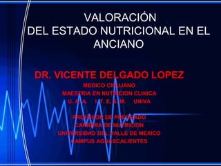 VALORACIÓN
DEL ESTADO NUTRICIONAL EN EL
          ANCIANO

 DR. VICENTE DELGADO LOPEZ
            MEDICO CIRUJANO
     MAESTRIA EN NUTRICION CLINICA
      U. A. A. I. T. E. S. M. UNIVA

        PROFESOR DE PREGRADO
         CARRERA DE NUTRICION
    UNIVERSIDAD DEL VALLE DE MEXICO
        CAMPUS AGUASCALIENTES
 