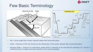 Few Basic Terminology
• Dip = Acute angle that a seam/ deposit makes with horizontal plane
• Strike = Direction of the line formed by the intersection of the seam/ deposit with a horizontal plane
• Stripping Ratio = Amount of overburden/ waste which is required to be removed for extraction of 1 tonne of
mineral (volume of waste removed/ quantity of ore/ coal excavated)
 
